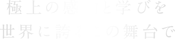 極上の感動と学びを世界に誇るこの舞台で。